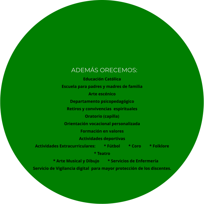 Educación Católica Escuela para padres y madres de familia Arte escénico Departamento psicopedagógico Retiros y convivencias  espirituales Oratorio (capilla) Orientación vocacional personalizada Formación en valores Actividades deportivas Actividades Extracurriculares:        * Fútbol        * Coro        * Folklore         * Teatro        * Arte Musical y Dibujo        * Servicios de Enfermería Servicio de Vigilancia digital  para mayor protección de los discentes.   ADEMÁS ORECEMOS: